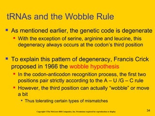 Copyright ©The McGraw-Hill Companies, Inc. Permission required for reproduction or display
 As mentioned earlier, the genetic code is degenerate
 With the exception of serine, arginine and leucine, this
degeneracy always occurs at the codon’s third position
 To explain this pattern of degeneracy, Francis Crick
proposed in 1966 the wobble hypothesis
 In the codon-anticodon recognition process, the first two
positions pair strictly according to the A – U /G – C rule
 However, the third position can actually “wobble” or move
a bit

Thus tolerating certain types of mismatches
tRNAs and the Wobble Rule
34
 