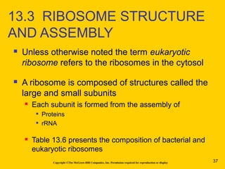  Unless otherwise noted the term eukaryotic
ribosome refers to the ribosomes in the cytosol
 A ribosome is composed of structures called the
large and small subunits
 Each subunit is formed from the assembly of

Proteins

rRNA
 Table 13.6 presents the composition of bacterial and
eukaryotic ribosomes
Copyright ©The McGraw-Hill Companies, Inc. Permission required for reproduction or display
13.3 RIBOSOME STRUCTURE
AND ASSEMBLY
37
 