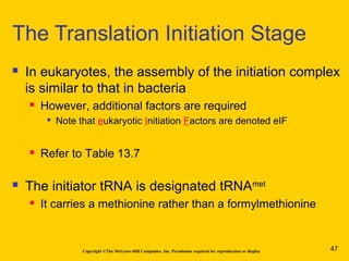 Copyright ©The McGraw-Hill Companies, Inc. Permission required for reproduction or display
 In eukaryotes, the assembly of the initiation complex
is similar to that in bacteria
 However, additional factors are required

Note that eukaryotic Initiation Factors are denoted eIF
 Refer to Table 13.7
 The initiator tRNA is designated tRNAmet
 It carries a methionine rather than a formylmethionine
The Translation Initiation Stage
47
 