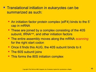 Copyright ©The McGraw-Hill Companies, Inc. Permission required for reproduction or display
 Translational initiation in eukaryotes can be
summarized as such:
 An initiation factor protein complex (eIF4) binds to the 5’
cap in mRNA
 These are joined by a complex consisting of the 40S
subunit, tRNAmet
, and other initiation factors
 The entire assembly moves along the mRNA scanning
for the right start codon
 Once it finds this AUG, the 40S subunit binds to it
 The 60S subunit joins
 This forms the 80S initiation complex
49
 