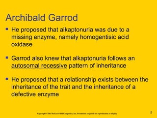Copyright ©The McGraw-Hill Companies, Inc. Permission required for reproduction or display
 He proposed that alkaptonuria was due to a
missing enzyme, namely homogentisic acid
oxidase
 Garrod also knew that alkaptonuria follows an
autosomal recessive pattern of inheritance
 He proposed that a relationship exists between the
inheritance of the trait and the inheritance of a
defective enzyme
Archibald Garrod
5
 
