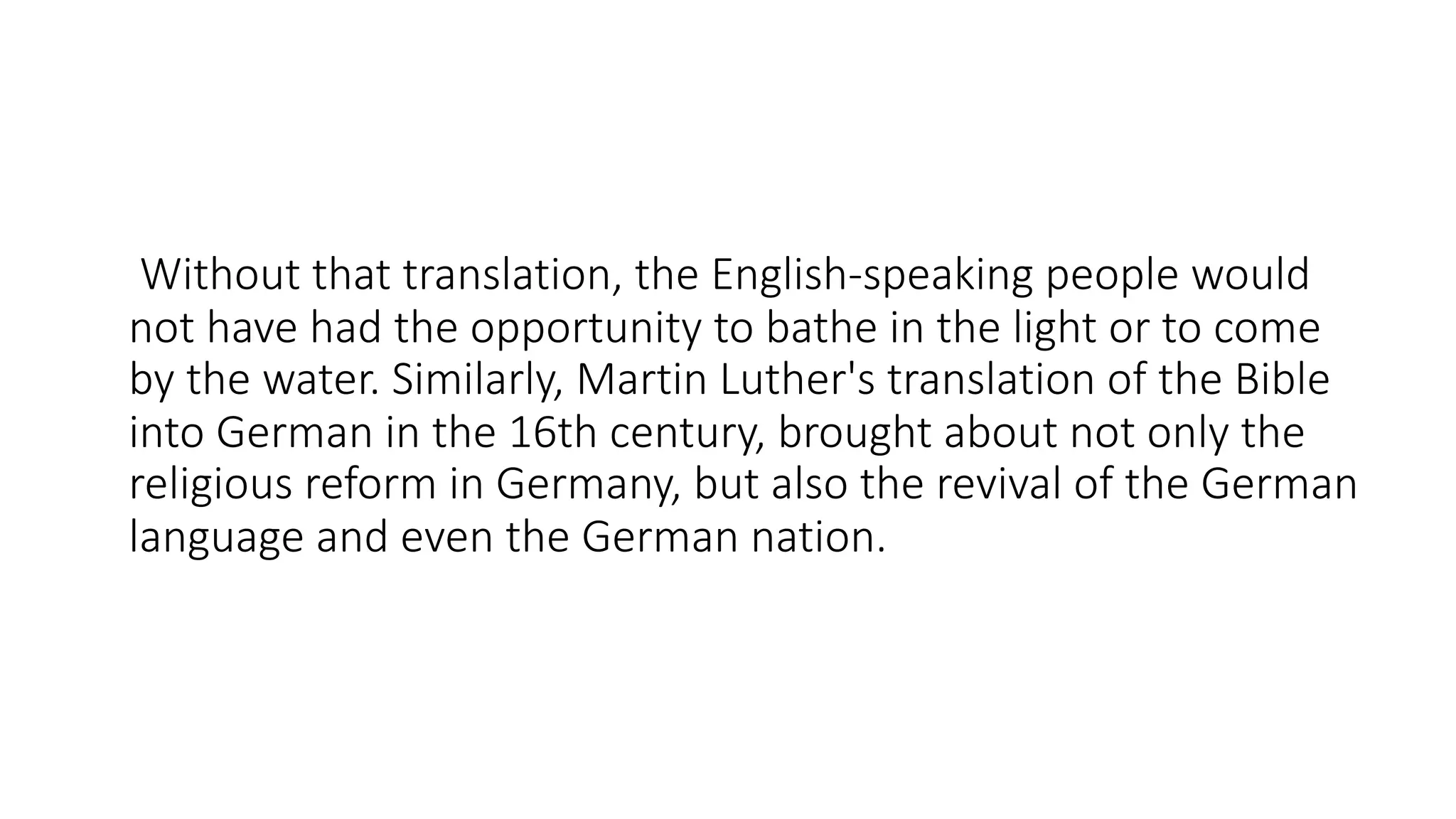 Without that translation, the English-speaking people would
not have had the opportunity to bathe in the light or to come
by the water. Similarly, Martin Luther's translation of the Bible
into German in the 16th century, brought about not only the
religious reform in Germany, but also the revival of the German
language and even the German nation.
 
