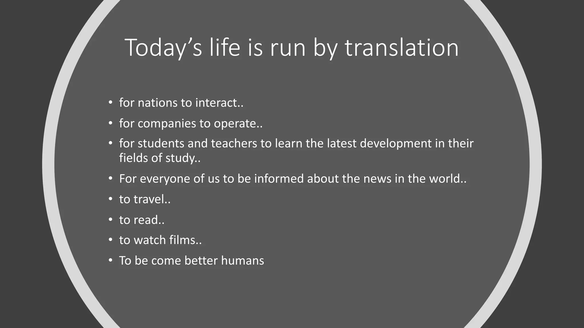 Today’s life is run by translation
• for nations to interact..
• for companies to operate..
• for students and teachers to learn the latest development in their
fields of study..
• For everyone of us to be informed about the news in the world..
• to travel..
• to read..
• to watch films..
• To be come better humans
 