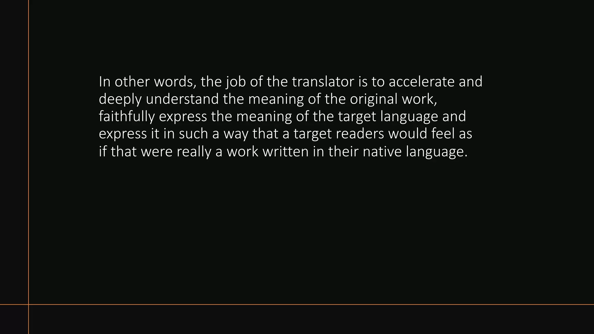 In other words, the job of the translator is to accelerate and
deeply understand the meaning of the original work,
faithfully express the meaning of the target language and
express it in such a way that a target readers would feel as
if that were really a work written in their native language.
 