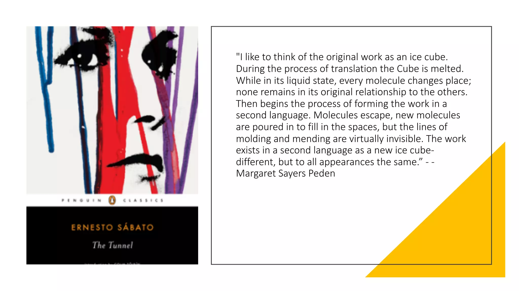 "I like to think of the original work as an ice cube.
During the process of translation the Cube is melted.
While in its liquid state, every molecule changes place;
none remains in its original relationship to the others.
Then begins the process of forming the work in a
second language. Molecules escape, new molecules
are poured in to fill in the spaces, but the lines of
molding and mending are virtually invisible. The work
exists in a second language as a new ice cube-
different, but to all appearances the same.” - -
Margaret Sayers Peden
 