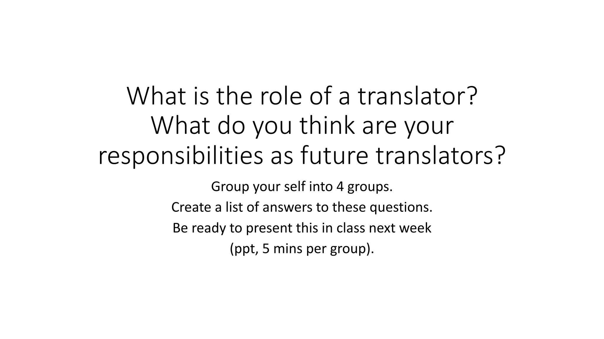 What is the role of a translator?
What do you think are your
responsibilities as future translators?
Group your self into 4 groups.
Create a list of answers to these questions.
Be ready to present this in class next week
(ppt, 5 mins per group).
 