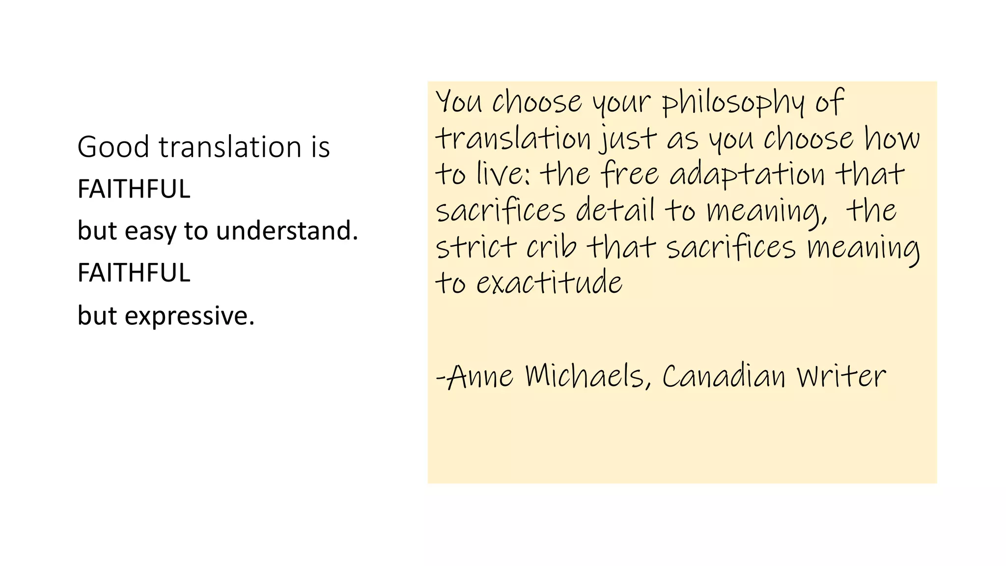 Good translation is
You choose your philosophy of
translation just as you choose how
to live: the free adaptation that
sacrifices detail to meaning, the
strict crib that sacrifices meaning
to exactitude
-Anne Michaels, Canadian Writer
FAITHFUL
but easy to understand.
FAITHFUL
but expressive.
 