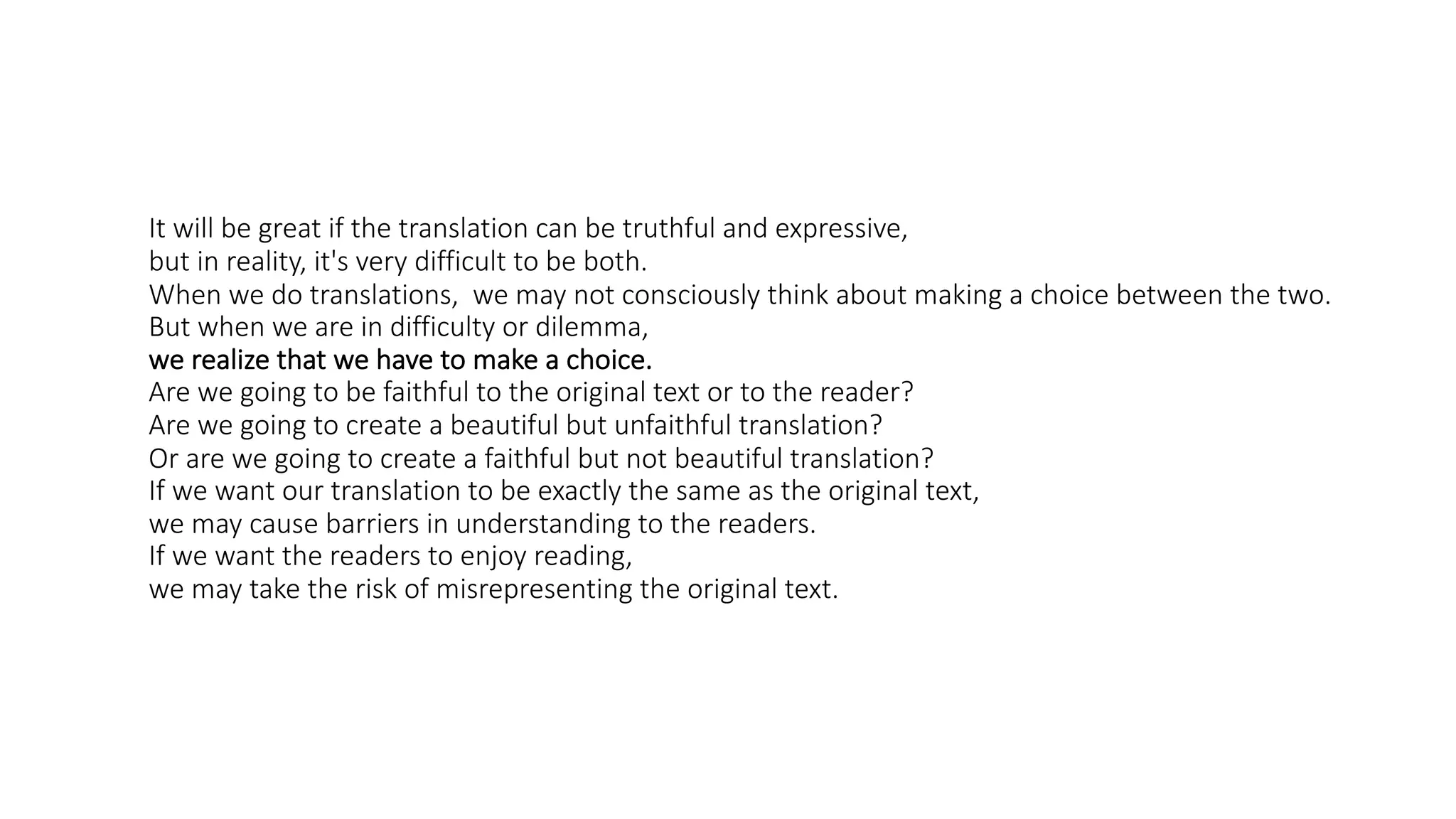 It will be great if the translation can be truthful and expressive,
but in reality, it's very difficult to be both.
When we do translations, we may not consciously think about making a choice between the two.
But when we are in difficulty or dilemma,
we realize that we have to make a choice.
Are we going to be faithful to the original text or to the reader?
Are we going to create a beautiful but unfaithful translation?
Or are we going to create a faithful but not beautiful translation?
If we want our translation to be exactly the same as the original text,
we may cause barriers in understanding to the readers.
If we want the readers to enjoy reading,
we may take the risk of misrepresenting the original text.
 