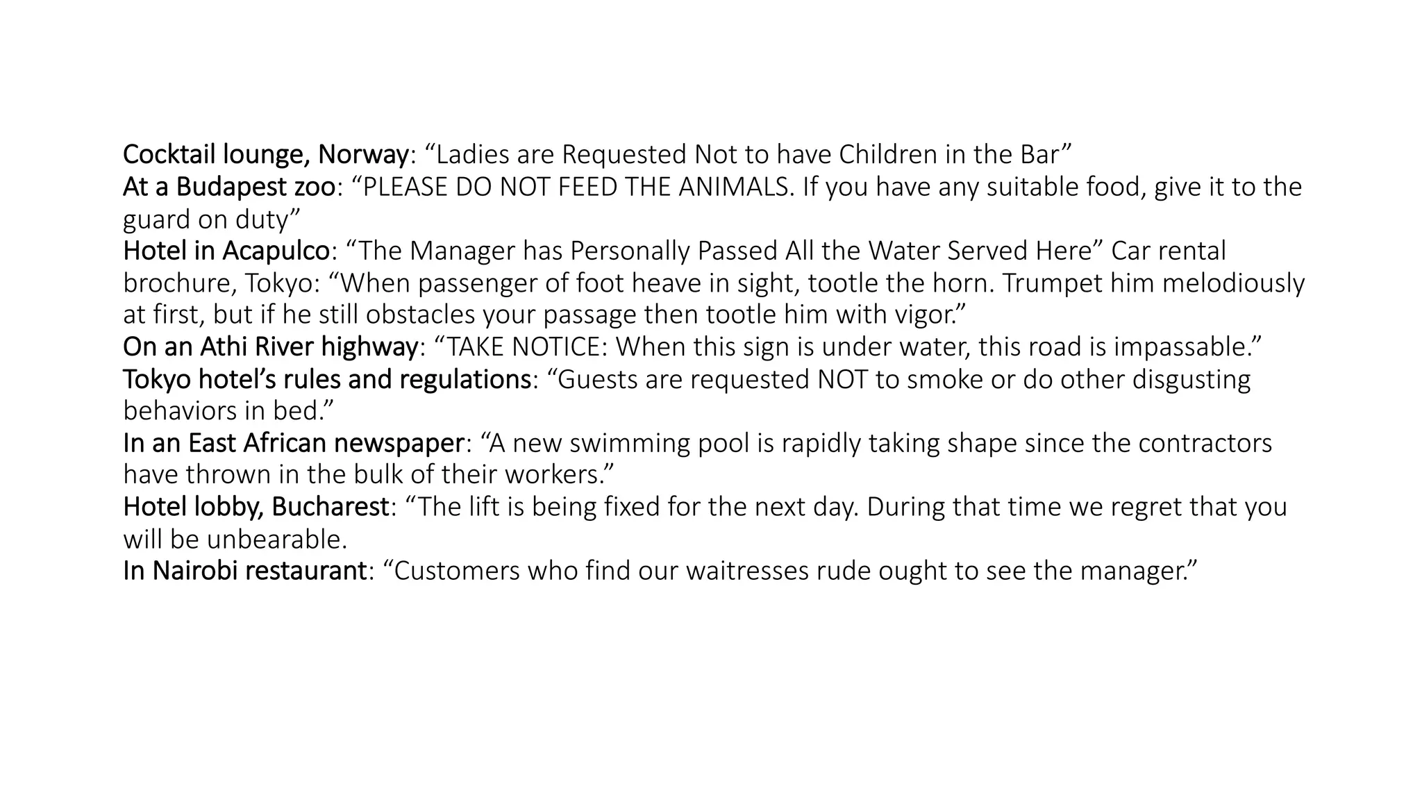 Cocktail lounge, Norway: “Ladies are Requested Not to have Children in the Bar”
At a Budapest zoo: “PLEASE DO NOT FEED THE ANIMALS. If you have any suitable food, give it to the
guard on duty”
Hotel in Acapulco: “The Manager has Personally Passed All the Water Served Here” Car rental
brochure, Tokyo: “When passenger of foot heave in sight, tootle the horn. Trumpet him melodiously
at first, but if he still obstacles your passage then tootle him with vigor.”
On an Athi River highway: “TAKE NOTICE: When this sign is under water, this road is impassable.”
Tokyo hotel’s rules and regulations: “Guests are requested NOT to smoke or do other disgusting
behaviors in bed.”
In an East African newspaper: “A new swimming pool is rapidly taking shape since the contractors
have thrown in the bulk of their workers.”
Hotel lobby, Bucharest: “The lift is being fixed for the next day. During that time we regret that you
will be unbearable.
In Nairobi restaurant: “Customers who find our waitresses rude ought to see the manager.”
 