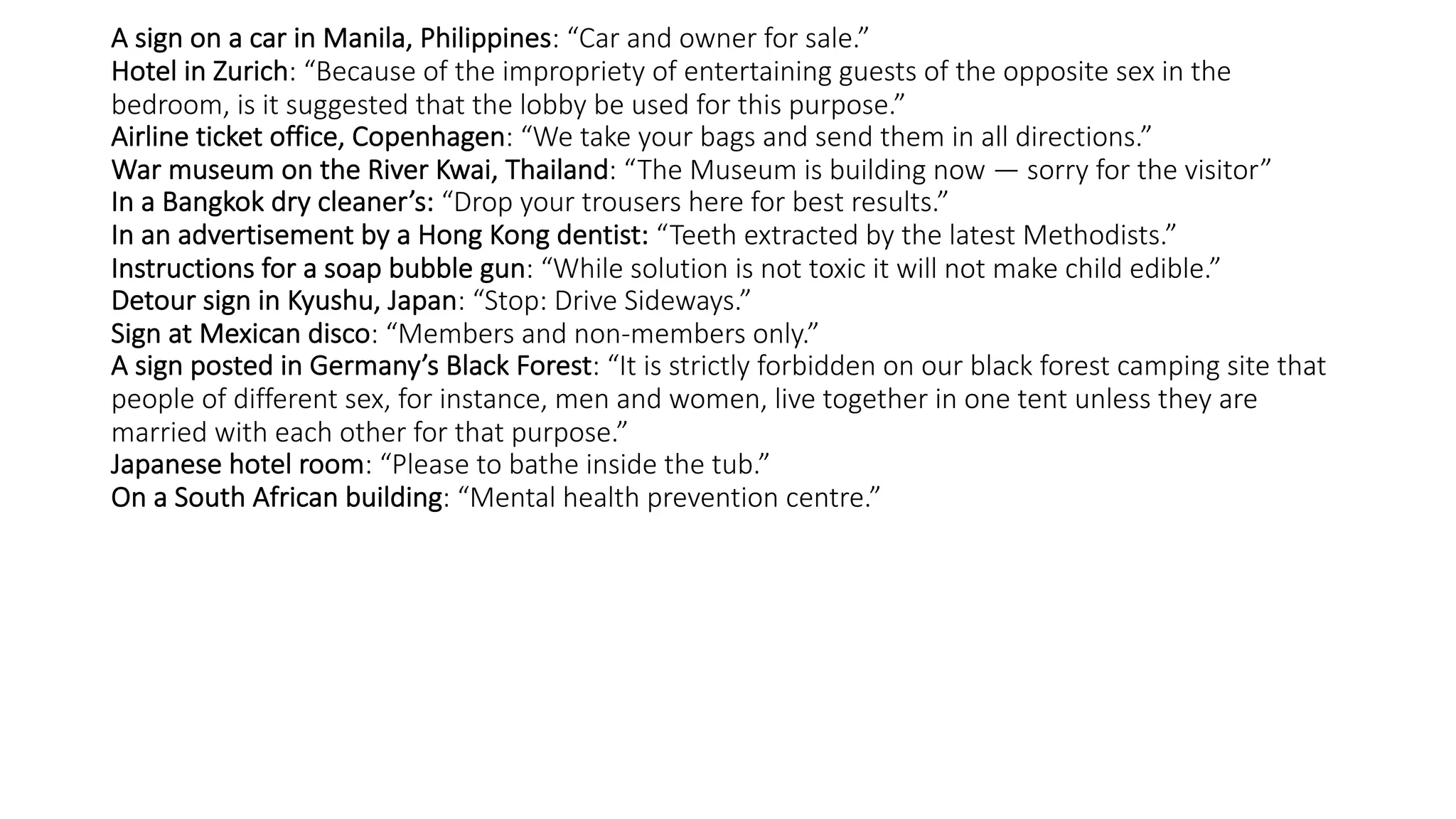 A sign on a car in Manila, Philippines: “Car and owner for sale.”
Hotel in Zurich: “Because of the impropriety of entertaining guests of the opposite sex in the
bedroom, is it suggested that the lobby be used for this purpose.”
Airline ticket office, Copenhagen: “We take your bags and send them in all directions.”
War museum on the River Kwai, Thailand: “The Museum is building now — sorry for the visitor”
In a Bangkok dry cleaner’s: “Drop your trousers here for best results.”
In an advertisement by a Hong Kong dentist: “Teeth extracted by the latest Methodists.”
Instructions for a soap bubble gun: “While solution is not toxic it will not make child edible.”
Detour sign in Kyushu, Japan: “Stop: Drive Sideways.”
Sign at Mexican disco: “Members and non-members only.”
A sign posted in Germany’s Black Forest: “It is strictly forbidden on our black forest camping site that
people of different sex, for instance, men and women, live together in one tent unless they are
married with each other for that purpose.”
Japanese hotel room: “Please to bathe inside the tub.”
On a South African building: “Mental health prevention centre.”
 