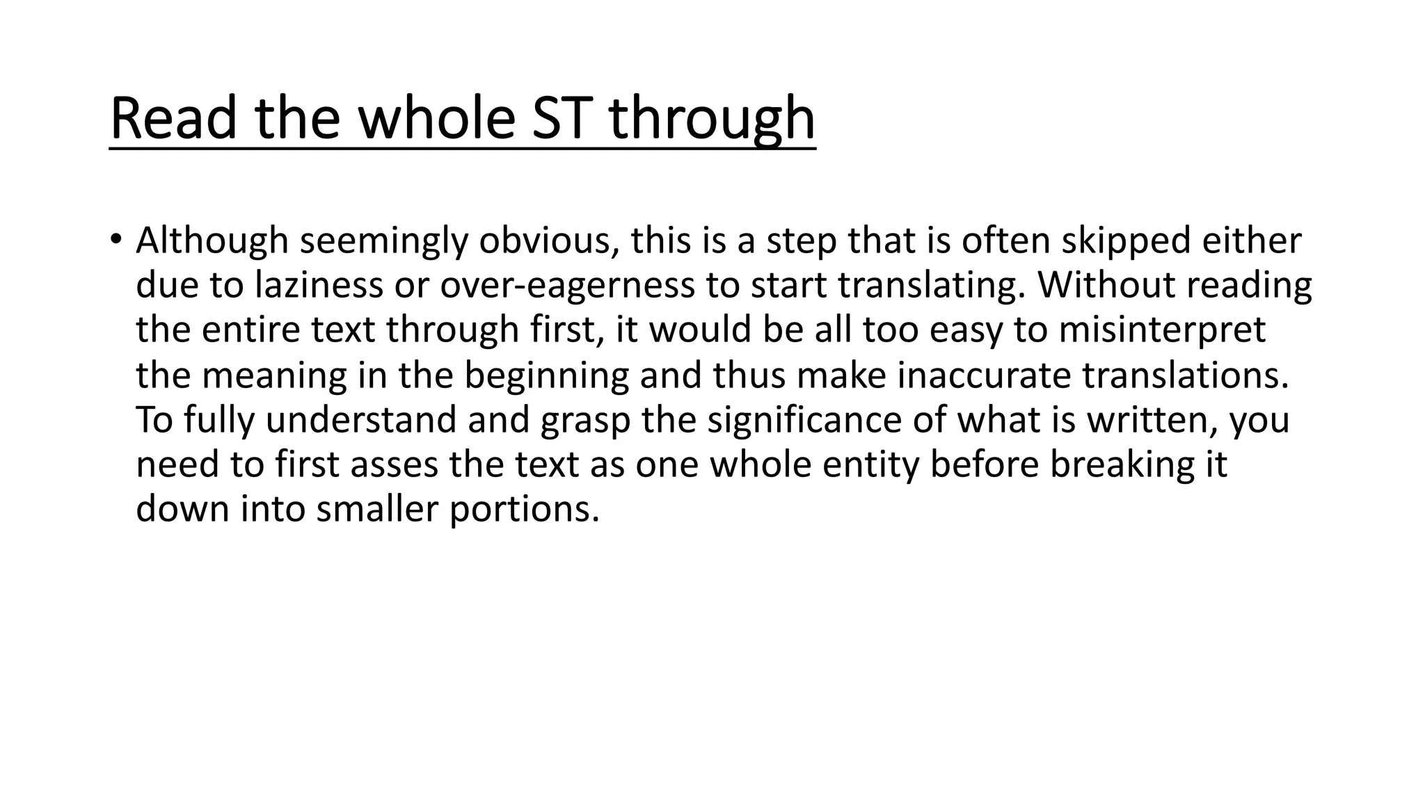 Read the whole ST through
• Although seemingly obvious, this is a step that is often skipped either
due to laziness or over-eagerness to start translating. Without reading
the entire text through first, it would be all too easy to misinterpret
the meaning in the beginning and thus make inaccurate translations.
To fully understand and grasp the significance of what is written, you
need to first asses the text as one whole entity before breaking it
down into smaller portions.
 