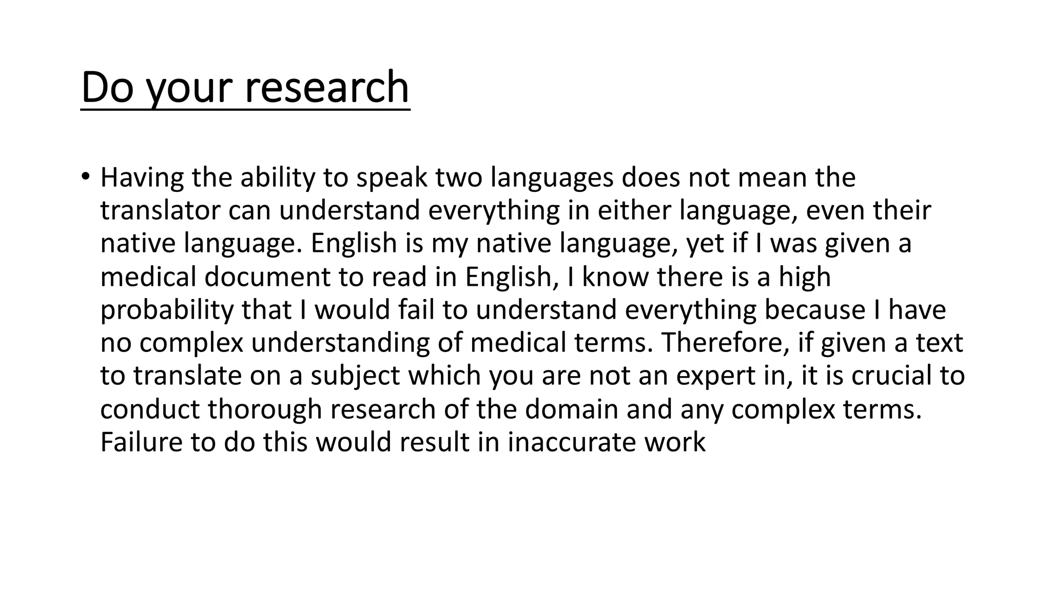 Do your research
• Having the ability to speak two languages does not mean the
translator can understand everything in either language, even their
native language. English is my native language, yet if I was given a
medical document to read in English, I know there is a high
probability that I would fail to understand everything because I have
no complex understanding of medical terms. Therefore, if given a text
to translate on a subject which you are not an expert in, it is crucial to
conduct thorough research of the domain and any complex terms.
Failure to do this would result in inaccurate work
 