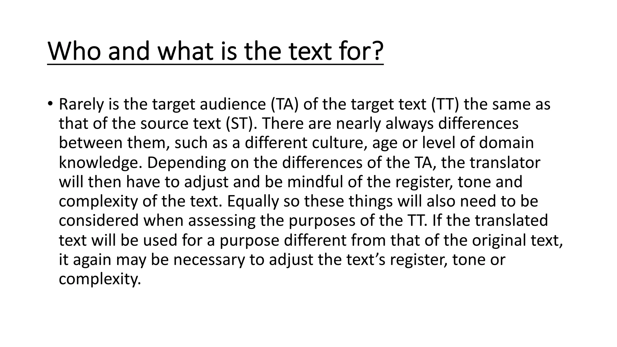 Who and what is the text for?
• Rarely is the target audience (TA) of the target text (TT) the same as
that of the source text (ST). There are nearly always differences
between them, such as a different culture, age or level of domain
knowledge. Depending on the differences of the TA, the translator
will then have to adjust and be mindful of the register, tone and
complexity of the text. Equally so these things will also need to be
considered when assessing the purposes of the TT. If the translated
text will be used for a purpose different from that of the original text,
it again may be necessary to adjust the text’s register, tone or
complexity.
 