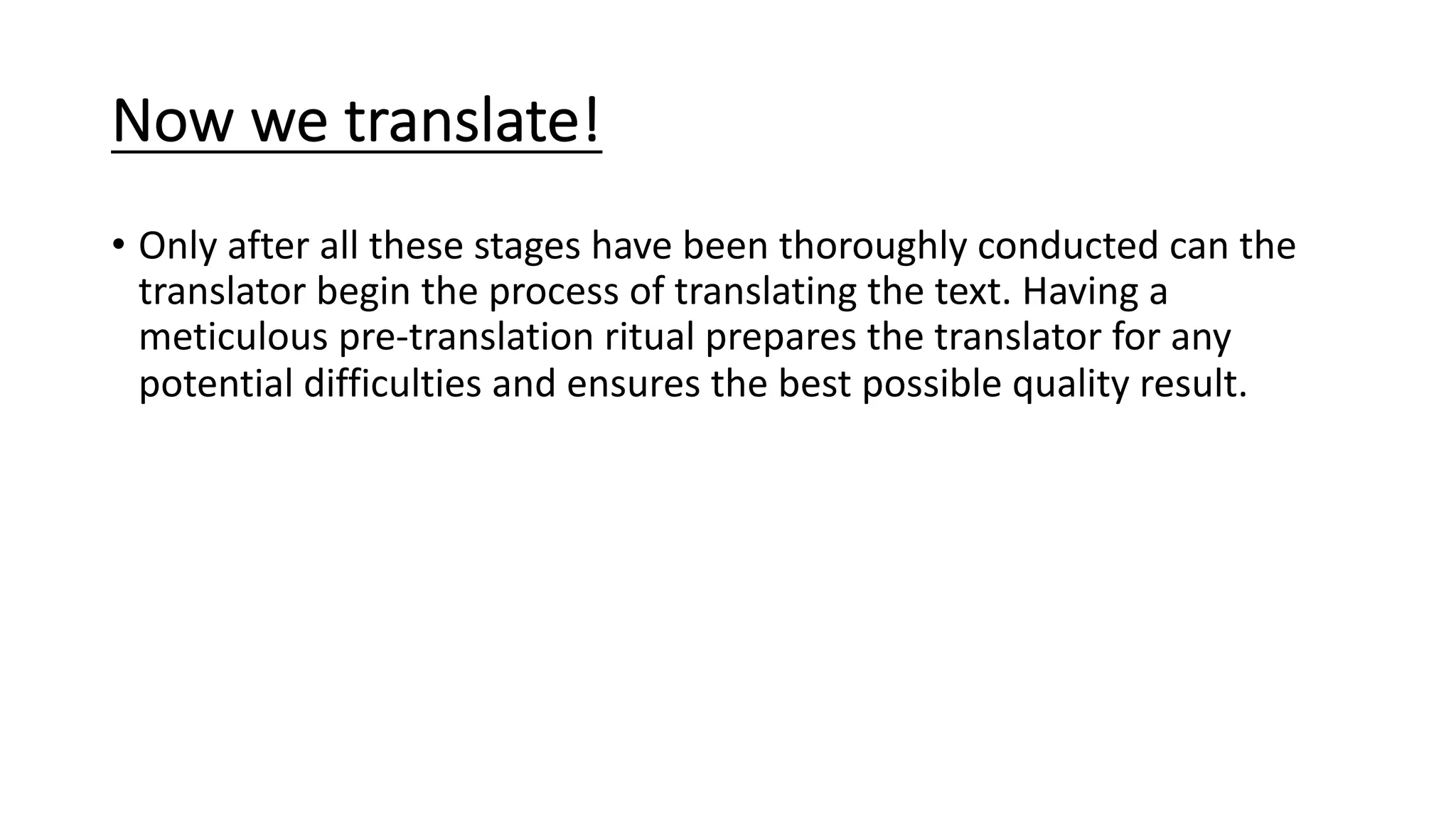 Now we translate!
• Only after all these stages have been thoroughly conducted can the
translator begin the process of translating the text. Having a
meticulous pre-translation ritual prepares the translator for any
potential difficulties and ensures the best possible quality result.
 