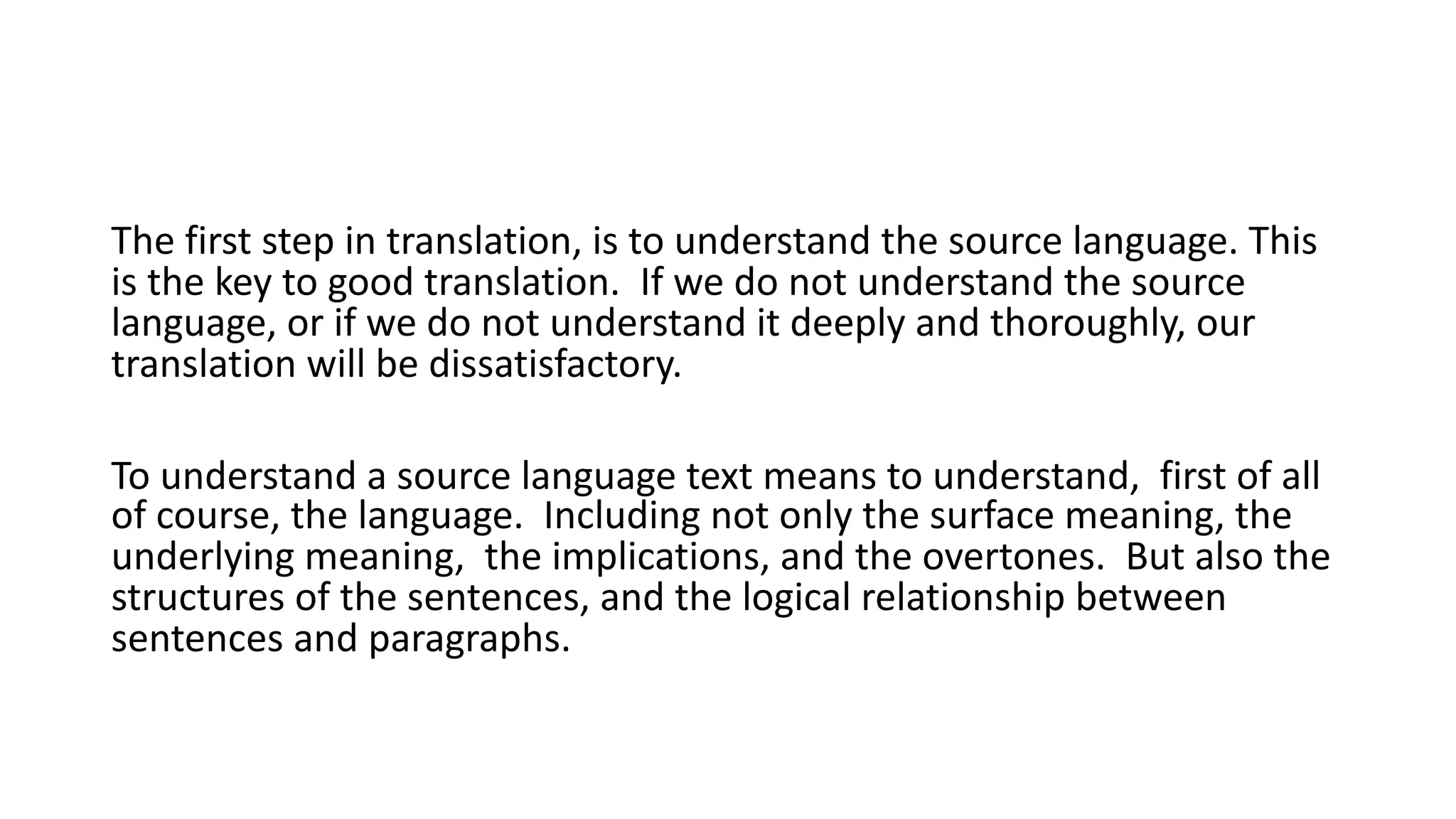 The first step in translation, is to understand the source language. This
is the key to good translation. If we do not understand the source
language, or if we do not understand it deeply and thoroughly, our
translation will be dissatisfactory.
To understand a source language text means to understand, first of all
of course, the language. Including not only the surface meaning, the
underlying meaning, the implications, and the overtones. But also the
structures of the sentences, and the logical relationship between
sentences and paragraphs.
 