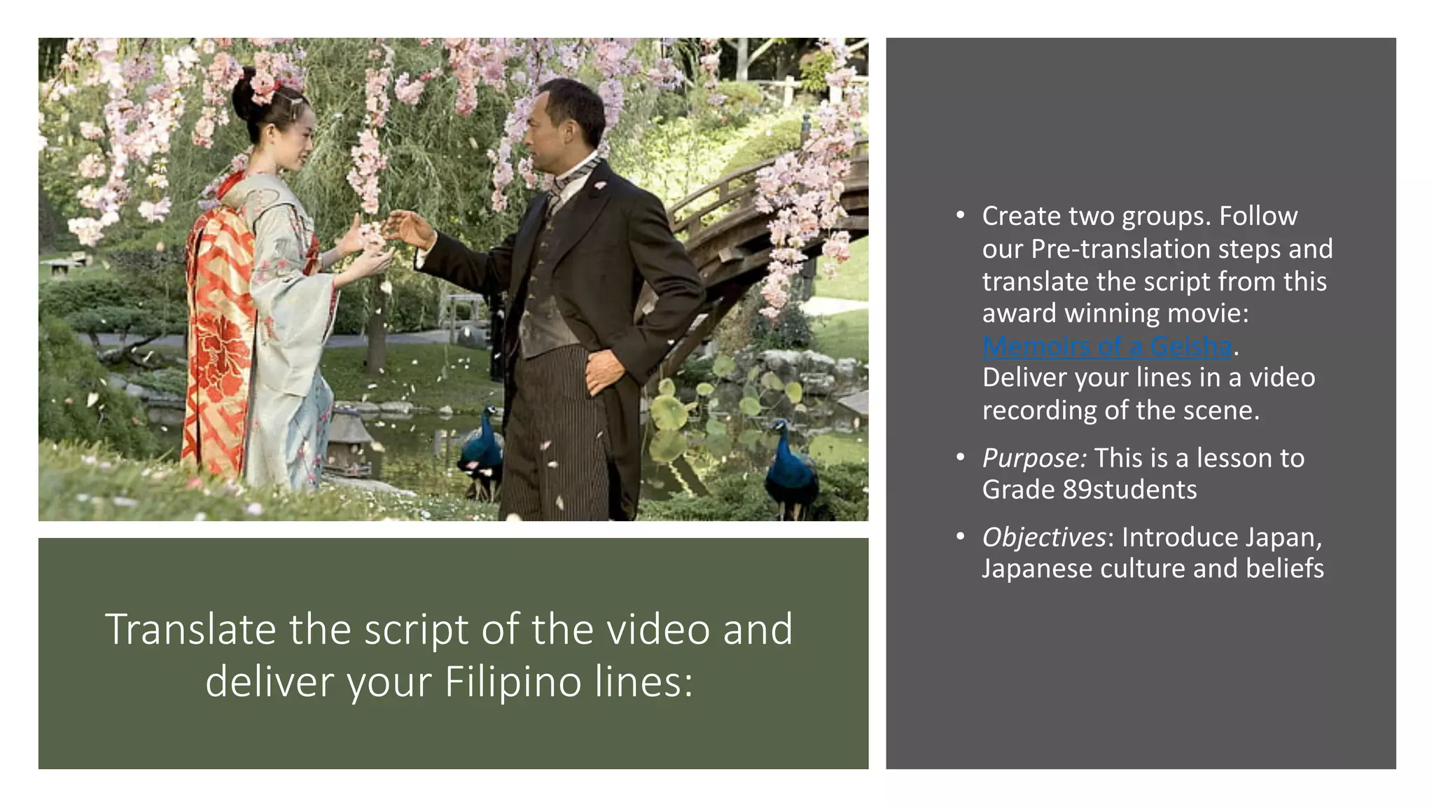Translate the script of the video and
deliver your Filipino lines:
• Create two groups. Follow
our Pre-translation steps and
translate the script from this
award winning movie:
Memoirs of a Geisha.
Deliver your lines in a video
recording of the scene.
• Purpose: This is a lesson to
Grade 89students
• Objectives: Introduce Japan,
Japanese culture and beliefs
 