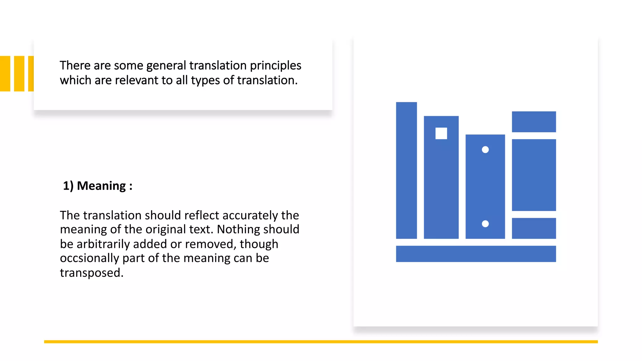 There are some general translation principles
which are relevant to all types of translation.
1) Meaning :
The translation should reflect accurately the
meaning of the original text. Nothing should
be arbitrarily added or removed, though
occsionally part of the meaning can be
transposed.
 