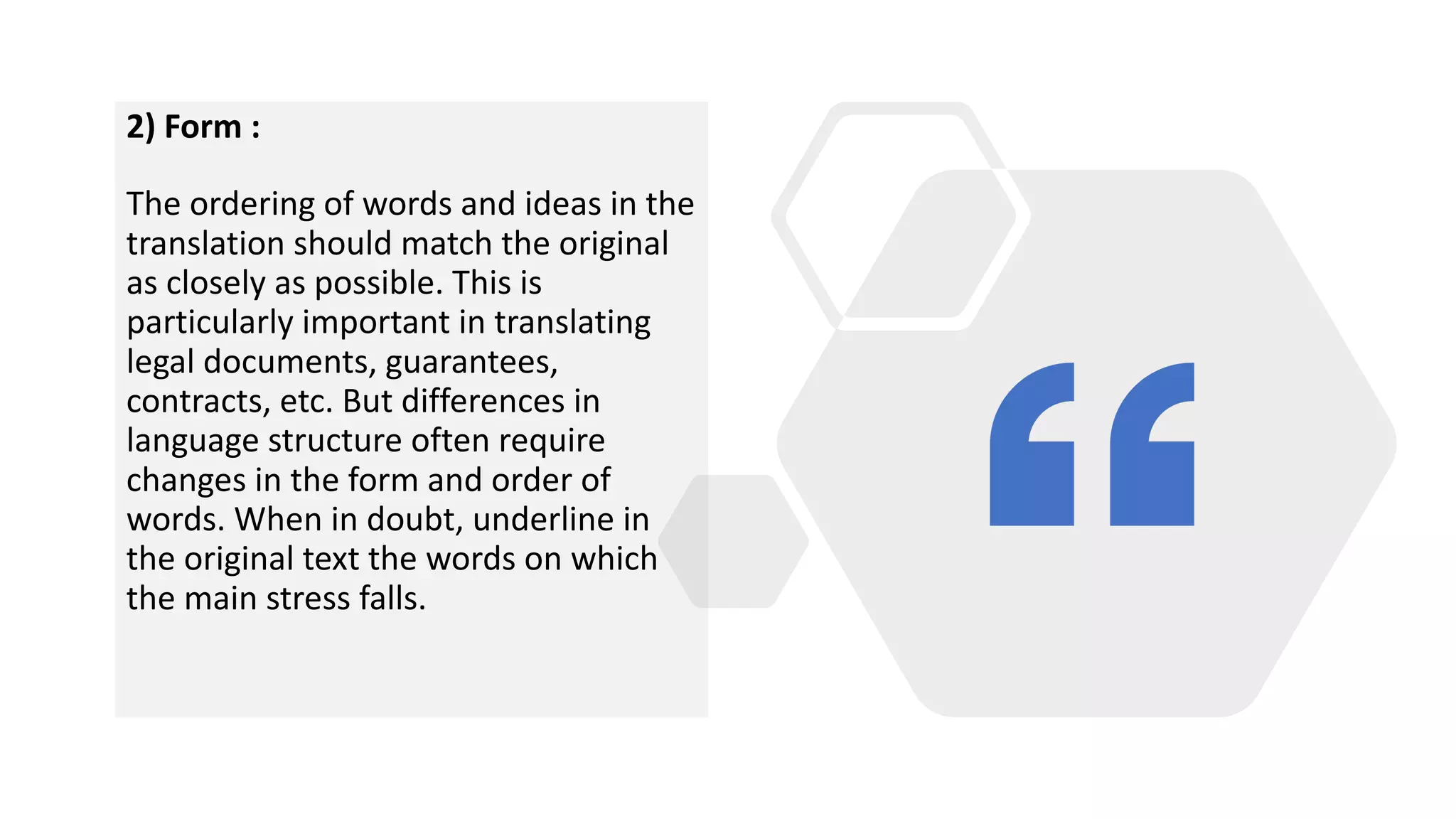 2) Form :
The ordering of words and ideas in the
translation should match the original
as closely as possible. This is
particularly important in translating
legal documents, guarantees,
contracts, etc. But differences in
language structure often require
changes in the form and order of
words. When in doubt, underline in
the original text the words on which
the main stress falls.
 