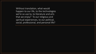 Without translation, what would
happen to our life, to the technologies
we're so use to, to literature and arts
that we enjoy? To our religious and
spiritual experiences, to our political,
social, professional, and personal life?
 