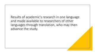 Results of academic's research in one language
and made available to researchers of other
languages through translation, who may then
advance the study.
 
