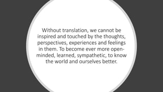 Without translation, we cannot be
inspired and touched by the thoughts,
perspectives, experiences and feelings
in them. To become ever more open-
minded, learned, sympathetic, to know
the world and ourselves better.
 