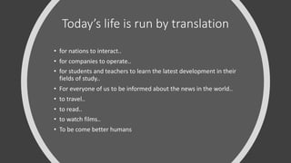 Today’s life is run by translation
• for nations to interact..
• for companies to operate..
• for students and teachers to learn the latest development in their
fields of study..
• For everyone of us to be informed about the news in the world..
• to travel..
• to read..
• to watch films..
• To be come better humans
 