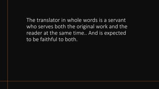 The translator in whole words is a servant
who serves both the original work and the
reader at the same time.. And is expected
to be faithful to both.
 