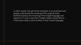 In other words, the job of the translator is to accelerate and
deeply understand the meaning of the original work,
faithfully express the meaning of the target language and
express it in such a way that a target readers would feel as
if that were really a work written in their native language.
 