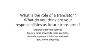 What is the role of a translator?
What do you think are your
responsibilities as future translators?
Group your self into 4 groups.
Create a list of answers to these questions.
Be ready to present this in class next week
(ppt, 5 mins per group).
 