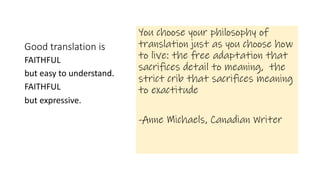 Good translation is
You choose your philosophy of
translation just as you choose how
to live: the free adaptation that
sacrifices detail to meaning, the
strict crib that sacrifices meaning
to exactitude
-Anne Michaels, Canadian Writer
FAITHFUL
but easy to understand.
FAITHFUL
but expressive.
 