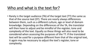 Who and what is the text for?
• Rarely is the target audience (TA) of the target text (TT) the same as
that of the source text (ST). There are nearly always differences
between them, such as a different culture, age or level of domain
knowledge. Depending on the differences of the TA, the translator
will then have to adjust and be mindful of the register, tone and
complexity of the text. Equally so these things will also need to be
considered when assessing the purposes of the TT. If the translated
text will be used for a purpose different from that of the original text,
it again may be necessary to adjust the text’s register, tone or
complexity.
 