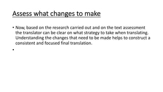 Assess what changes to make
• Now, based on the research carried out and on the text assessment
the translator can be clear on what strategy to take when translating.
Understanding the changes that need to be made helps to construct a
consistent and focused final translation.
•
 