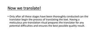 Now we translate!
• Only after all these stages have been thoroughly conducted can the
translator begin the process of translating the text. Having a
meticulous pre-translation ritual prepares the translator for any
potential difficulties and ensures the best possible quality result.
 