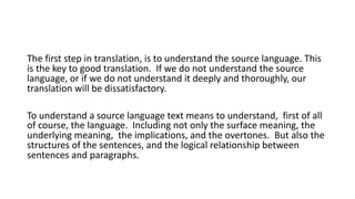 The first step in translation, is to understand the source language. This
is the key to good translation. If we do not understand the source
language, or if we do not understand it deeply and thoroughly, our
translation will be dissatisfactory.
To understand a source language text means to understand, first of all
of course, the language. Including not only the surface meaning, the
underlying meaning, the implications, and the overtones. But also the
structures of the sentences, and the logical relationship between
sentences and paragraphs.
 