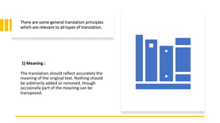 There are some general translation principles
which are relevant to all types of translation.
1) Meaning :
The translation should reflect accurately the
meaning of the original text. Nothing should
be arbitrarily added or removed, though
occsionally part of the meaning can be
transposed.
 