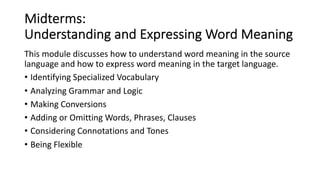 Midterms:
Understanding and Expressing Word Meaning
This module discusses how to understand word meaning in the source
language and how to express word meaning in the target language.
• Identifying Specialized Vocabulary
• Analyzing Grammar and Logic
• Making Conversions
• Adding or Omitting Words, Phrases, Clauses
• Considering Connotations and Tones
• Being Flexible
 