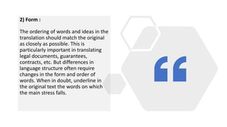 2) Form :
The ordering of words and ideas in the
translation should match the original
as closely as possible. This is
particularly important in translating
legal documents, guarantees,
contracts, etc. But differences in
language structure often require
changes in the form and order of
words. When in doubt, underline in
the original text the words on which
the main stress falls.
 