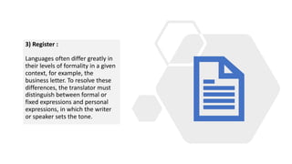 3) Register :
Languages often differ greatly in
their levels of formality in a given
context, for example, the
business letter. To resolve these
differences, the translator must
distinguish between formal or
fixed expressions and personal
expressions, in which the writer
or speaker sets the tone.
 