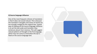 4) Source language influence
One of the most frequent criticism of translation
is that it does not sound natural. This is because
the translator's thoughts and choice of words are
too strongly molded by the original text. A good
way of shaking off the source language influence
is to set the text aside and translate a few
sentences aloud, from memory. This will suggest
natural patterns of thought in the first language,
which may not come to mind when the eye is
fixed on the source language text.
 