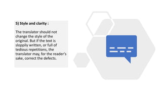 5) Style and clarity :
The translator should not
change the style of the
original. But if the text is
sloppily written, or full of
tedious repetitions, the
translator may, for the reader's
sake, correct the defects.
 