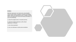6) Idiom:
Idiomatic expressions are notoriously untranslatable.
These include similes, metaphors, proverbs and sayings,
jargon, slang, and colloquialisms and ( in English ) phrasal
verbs. If the expressions cannot be directly translated, try
any of the following :
a. retain the original word, in inverted commas.
b. retain the original expression, with a literal
explanation in brackets.
c. use a close equivalent.
d. use a non-idiomatic or plain prose translation.
 