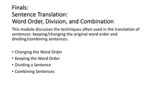 Finals:
Sentence Translation:
Word Order, Division, and Combination
This module discusses the techniques often used in the translation of
sentences: keeping/changing the original word order and
dividing/combining sentences.
• Changing the Word Order
• Keeping the Word Order
• Dividing a Sentence
• Combining Sentences
 