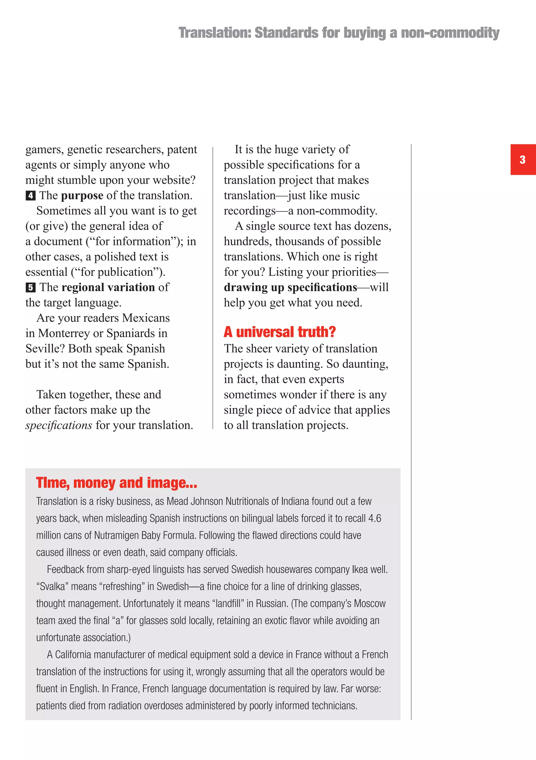 Translation: Standards for buying a non-commodity




gamers, genetic researchers, patent                    It is the huge variety of
agents or simply anyone who                         possible speciﬁcations for a                   3
might stumble upon your website?                    translation project that makes
■ The purpose of the translation.
 4                                                  translation—just like music
   Sometimes all you want is to get                 recordings—a non-commodity.
(or give) the general idea of                          A single source text has dozens,
a document (“for information”); in                  hundreds, thousands of possible
other cases, a polished text is                     translations. Which one is right
essential (“for publication”).                      for you? Listing your priorities—
■ The regional variation of
 5                                                  drawing up speciﬁcations—will
the target language.                                help you get what you need.
   Are your readers Mexicans
in Monterrey or Spaniards in                        A universal truth?
Seville? Both speak Spanish                         The sheer variety of translation
but it’s not the same Spanish.                      projects is daunting. So daunting,
                                                    in fact, that even experts
  Taken together, these and                         sometimes wonder if there is any
other factors make up the                           single piece of advice that applies
speciﬁcations for your translation.                 to all translation projects.



  Tlme, money and image...
  Translation is a risky business, as Mead Johnson Nutritionals of Indiana found out a few
  years back, when misleading Spanish instructions on bilingual labels forced it to recall 4.6
  million cans of Nutramigen Baby Formula. Following the ﬂawed directions could have
  caused illness or even death, said company ofﬁcials.
    Feedback from sharp-eyed linguists has served Swedish housewares company Ikea well.
  “Svalka” means “refreshing” in Swedish—a ﬁne choice for a line of drinking glasses,
  thought management. Unfortunately it means “landﬁll” in Russian. (The company’s Moscow
  team axed the ﬁnal “a” for glasses sold locally, retaining an exotic ﬂavor while avoiding an
  unfortunate association.)
    A California manufacturer of medical equipment sold a device in France without a French
  translation of the instructions for using it, wrongly assuming that all the operators would be
  ﬂuent in English. In France, French language documentation is required by law. Far worse:
  patients died from radiation overdoses administered by poorly informed technicians.
 