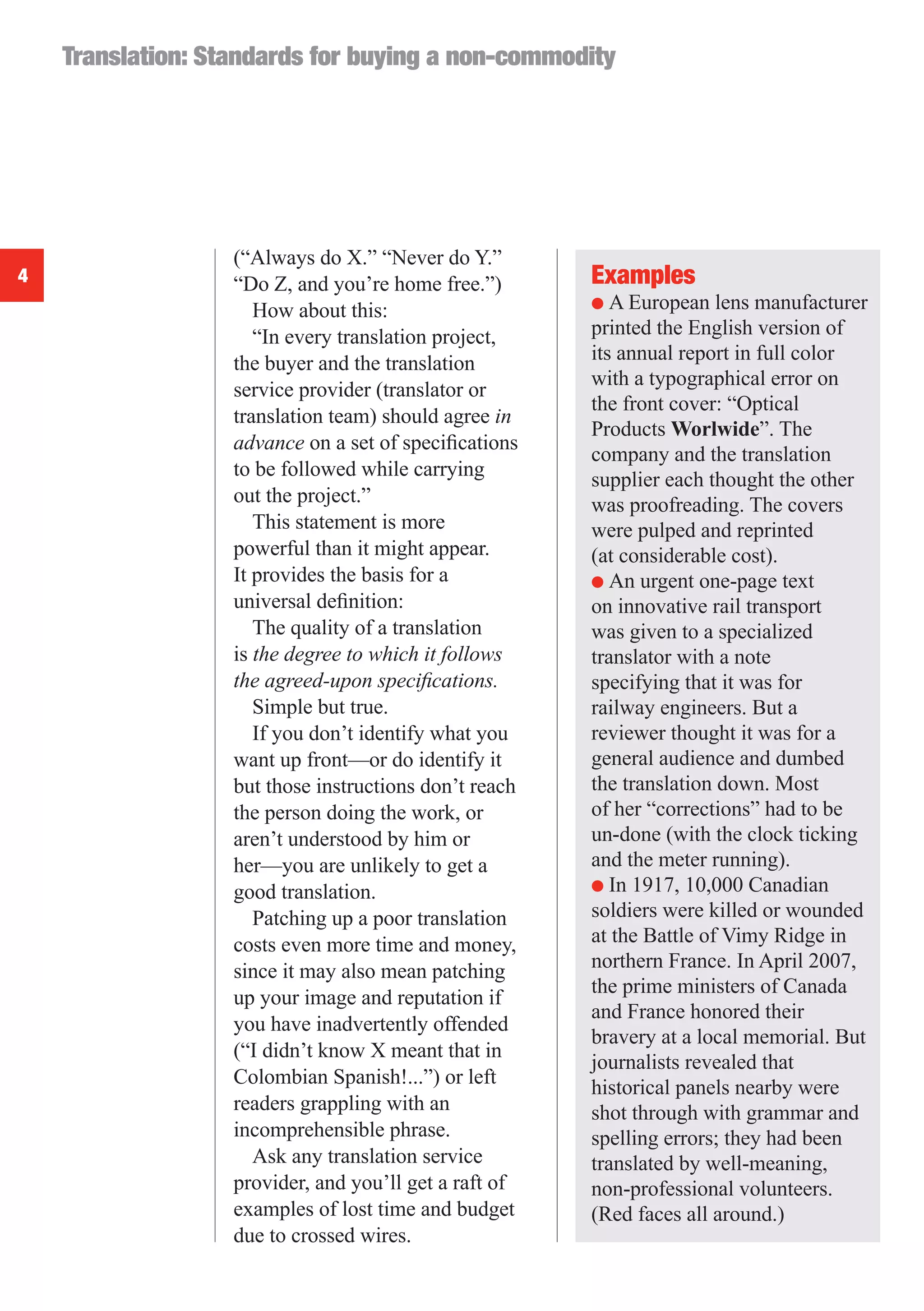 Translation: Standards for buying a non-commodity




                   (“Always do X.” “Never do Y.”
4                  “Do Z, and you’re home free.”)       Examples
                                                        ● A European lens manufacturer
                      How about this:
                      “In every translation project,    printed the English version of
                   the buyer and the translation        its annual report in full color
                                                        with a typographical error on
                   service provider (translator or
                                                        the front cover: “Optical
                   translation team) should agree in
                                                        Products Worlwide”. The
                   advance on a set of speciﬁcations
                                                        company and the translation
                   to be followed while carrying        supplier each thought the other
                   out the project.”                    was proofreading. The covers
                      This statement is more            were pulped and reprinted
                   powerful than it might appear.       (at considerable cost).
                   It provides the basis for a          ● An urgent one-page text
                   universal deﬁnition:                 on innovative rail transport
                      The quality of a translation      was given to a specialized
                   is the degree to which it follows    translator with a note
                   the agreed-upon speciﬁcations.       specifying that it was for
                      Simple but true.                  railway engineers. But a
                      If you don’t identify what you    reviewer thought it was for a
                   want up front—or do identify it      general audience and dumbed
                   but those instructions don’t reach   the translation down. Most
                   the person doing the work, or        of her “corrections” had to be
                   aren’t understood by him or          un-done (with the clock ticking
                   her—you are unlikely to get a        and the meter running).
                   good translation.                    ● In 1917, 10,000 Canadian

                      Patching up a poor translation    soldiers were killed or wounded
                   costs even more time and money,      at the Battle of Vimy Ridge in
                   since it may also mean patching      northern France. In April 2007,
                                                        the prime ministers of Canada
                   up your image and reputation if
                                                        and France honored their
                   you have inadvertently offended
                                                        bravery at a local memorial. But
                   (“I didn’t know X meant that in
                                                        journalists revealed that
                   Colombian Spanish!...”) or left      historical panels nearby were
                   readers grappling with an            shot through with grammar and
                   incomprehensible phrase.             spelling errors; they had been
                      Ask any translation service       translated by well-meaning,
                   provider, and you’ll get a raft of   non-professional volunteers.
                   examples of lost time and budget     (Red faces all around.)
                   due to crossed wires.
 
