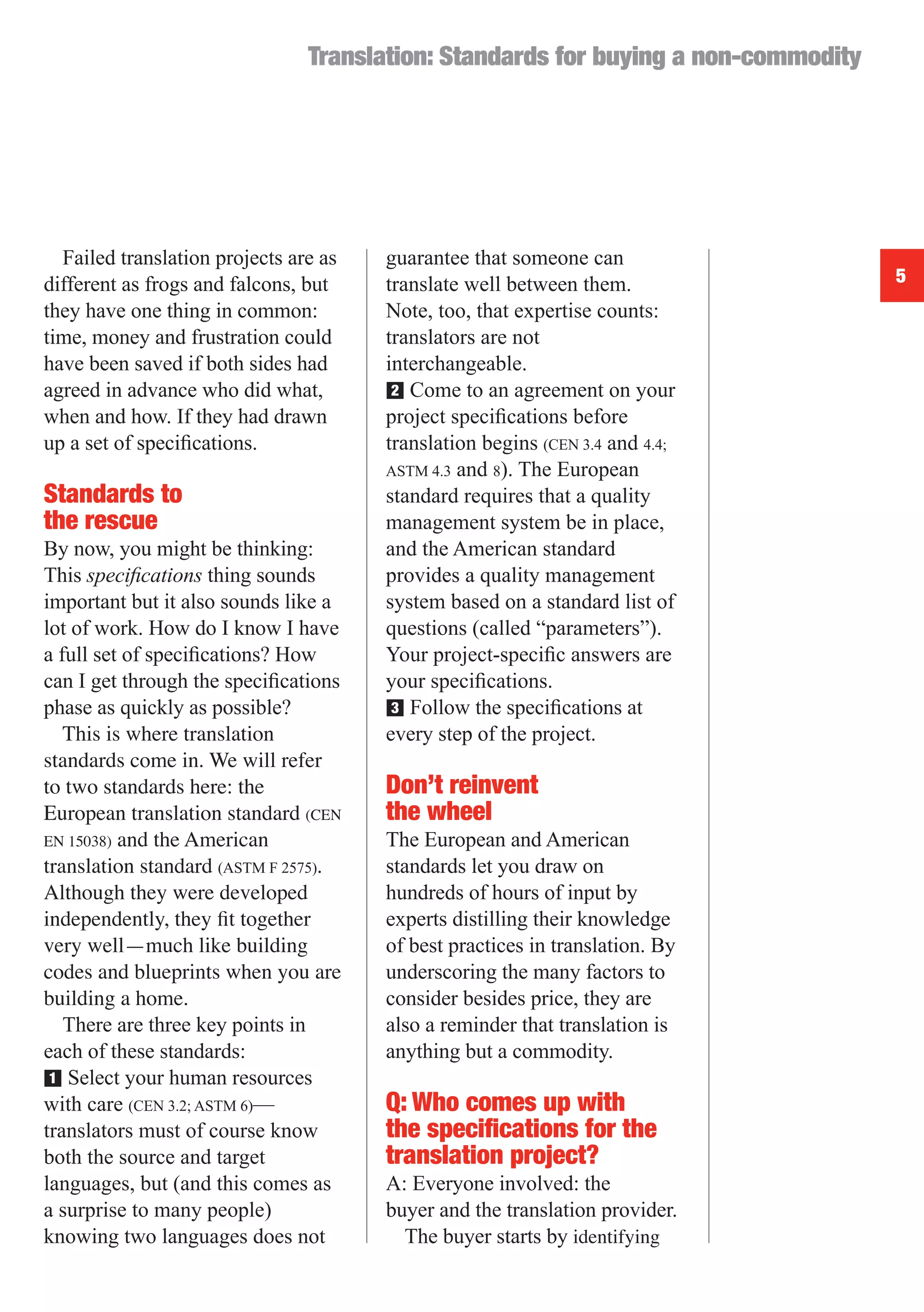 Translation: Standards for buying a non-commodity




  Failed translation projects are as   guarantee that someone can
different as frogs and falcons, but    translate well between them.                 5
they have one thing in common:         Note, too, that expertise counts:
time, money and frustration could      translators are not
have been saved if both sides had      interchangeable.
agreed in advance who did what,        ■ Come to an agreement on your
                                        2
when and how. If they had drawn        project speciﬁcations before
up a set of speciﬁcations.             translation begins (CEN 3.4 and 4.4;
                                       ASTM 4.3 and 8). The European
Standards to                           standard requires that a quality
the rescue                             management system be in place,
By now, you might be thinking:         and the American standard
This speciﬁcations thing sounds        provides a quality management
important but it also sounds like a    system based on a standard list of
lot of work. How do I know I have      questions (called “parameters”).
a full set of speciﬁcations? How       Your project-speciﬁc answers are
can I get through the speciﬁcations    your speciﬁcations.
phase as quickly as possible?          ■ Follow the speciﬁcations at
                                        3
   This is where translation           every step of the project.
standards come in. We will refer
to two standards here: the             Don’t reinvent
European translation standard (CEN     the wheel
EN 15038) and the American             The European and American
translation standard (ASTM F 2575).    standards let you draw on
Although they were developed           hundreds of hours of input by
independently, they ﬁt together        experts distilling their knowledge
very well—much like building           of best practices in translation. By
codes and blueprints when you are      underscoring the many factors to
building a home.                       consider besides price, they are
   There are three key points in       also a reminder that translation is
each of these standards:               anything but a commodity.
■ Select your human resources
 1
with care (CEN 3.2; ASTM 6)—           Q: Who comes up with
translators must of course know        the speciﬁcations for the
both the source and target             translation project?
languages, but (and this comes as      A: Everyone involved: the
a surprise to many people)             buyer and the translation provider.
knowing two languages does not           The buyer starts by identifying
 