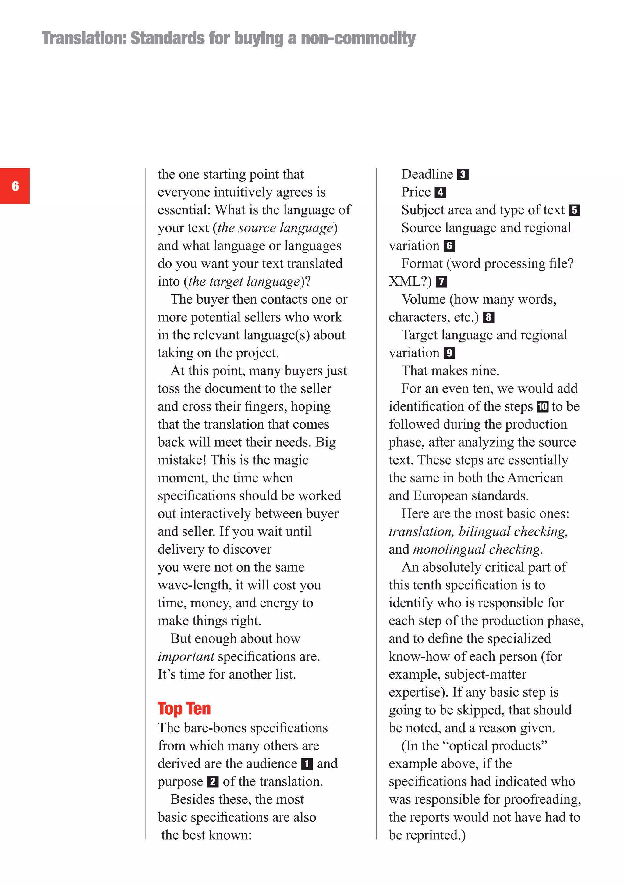 Translation: Standards for buying a non-commodity




                   the one starting point that            Deadline ■  3
6                  everyone intuitively agrees is         Price ■4
                   essential: What is the language of     Subject area and type of text ■ 5
                   your text (the source language)        Source language and regional
                   and what language or languages       variation ■ 6
                   do you want your text translated       Format (word processing ﬁle?
                   into (the target language)?          XML?) ■   7
                      The buyer then contacts one or      Volume (how many words,
                   more potential sellers who work      characters, etc.) ■
                                                                          8
                   in the relevant language(s) about      Target language and regional
                   taking on the project.               variation ■ 9
                      At this point, many buyers just     That makes nine.
                   toss the document to the seller        For an even ten, we would add
                   and cross their ﬁngers, hoping       identiﬁcation of the steps ■ to be
                                                                                    10
                   that the translation that comes      followed during the production
                   back will meet their needs. Big      phase, after analyzing the source
                   mistake! This is the magic           text. These steps are essentially
                   moment, the time when                the same in both the American
                   speciﬁcations should be worked       and European standards.
                   out interactively between buyer        Here are the most basic ones:
                   and seller. If you wait until        translation, bilingual checking,
                   delivery to discover                 and monolingual checking.
                   you were not on the same               An absolutely critical part of
                   wave-length, it will cost you        this tenth speciﬁcation is to
                   time, money, and energy to           identify who is responsible for
                   make things right.                   each step of the production phase,
                      But enough about how              and to deﬁne the specialized
                   important speciﬁcations are.         know-how of each person (for
                   It’s time for another list.          example, subject-matter
                                                        expertise). If any basic step is
                   Top Ten                              going to be skipped, that should
                   The bare-bones speciﬁcations         be noted, and a reason given.
                   from which many others are             (In the “optical products”
                   derived are the audience ■ and
                                              1         example above, if the
                   purpose ■ of the translation.
                             2                          speciﬁcations had indicated who
                      Besides these, the most           was responsible for proofreading,
                   basic speciﬁcations are also         the reports would not have had to
                    the best known:                     be reprinted.)
 