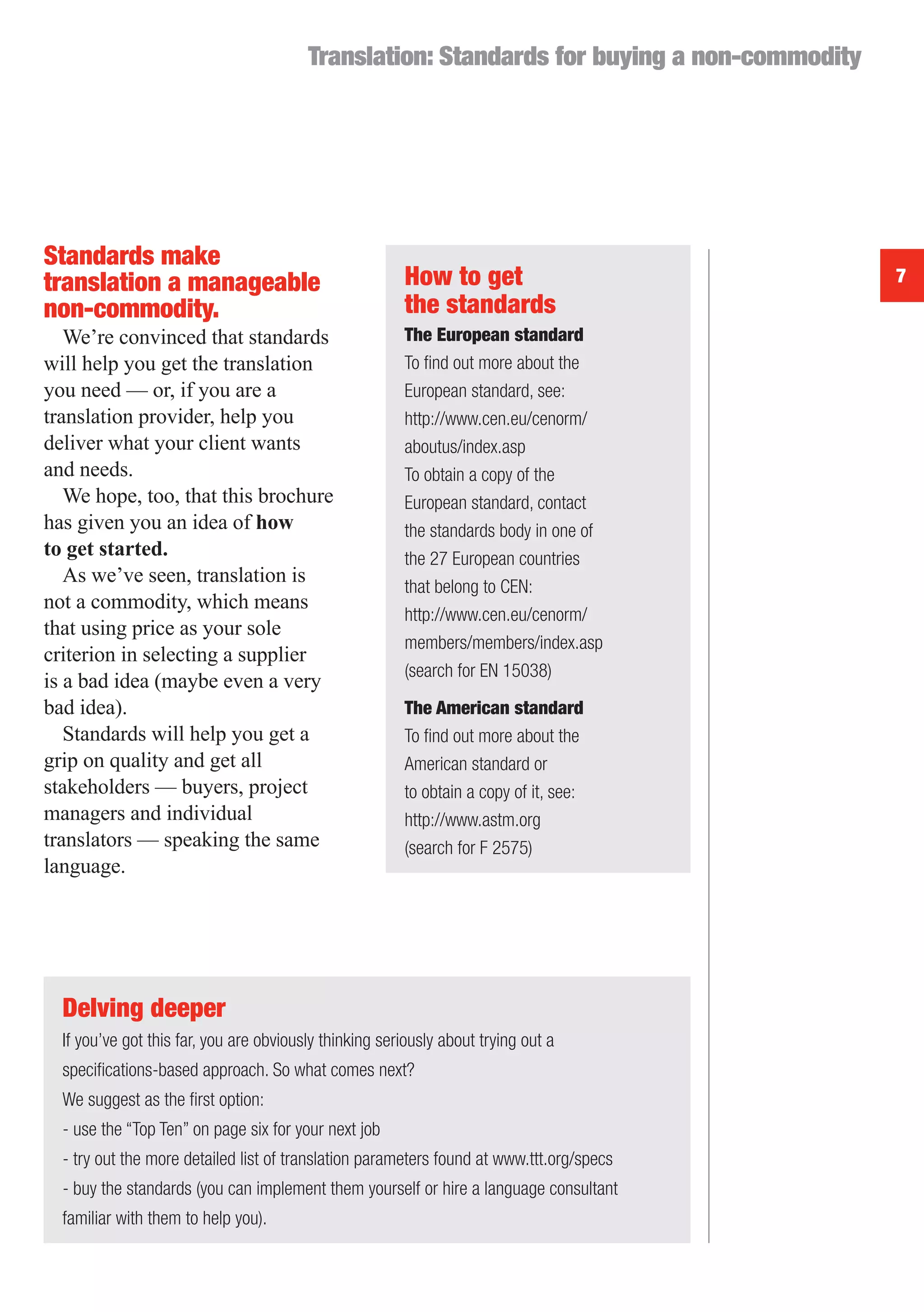 Translation: Standards for buying a non-commodity




Standards make
translation a manageable                                How to get                           7
non-commodity.                                          the standards
   We’re convinced that standards                       The European standard
will help you get the translation                       To ﬁnd out more about the
you need — or, if you are a                             European standard, see:
translation provider, help you                          http://www.cen.eu/cenorm/
deliver what your client wants                          aboutus/index.asp
and needs.                                              To obtain a copy of the
   We hope, too, that this brochure                     European standard, contact
has given you an idea of how                            the standards body in one of
to get started.                                         the 27 European countries
   As we’ve seen, translation is
                                                        that belong to CEN:
not a commodity, which means
                                                        http://www.cen.eu/cenorm/
that using price as your sole
                                                        members/members/index.asp
criterion in selecting a supplier
                                                        (search for EN 15038)
is a bad idea (maybe even a very
bad idea).                                              The American standard
   Standards will help you get a                        To ﬁnd out more about the
grip on quality and get all                             American standard or
stakeholders — buyers, project                          to obtain a copy of it, see:
managers and individual                                 http://www.astm.org
translators — speaking the same                         (search for F 2575)
language.




  Delving deeper
  If you’ve got this far, you are obviously thinking seriously about trying out a
  speciﬁcations-based approach. So what comes next?
  We suggest as the ﬁrst option:
  - use the “Top Ten” on page six for your next job
  - try out the more detailed list of translation parameters found at www.ttt.org/specs
  - buy the standards (you can implement them yourself or hire a language consultant
  familiar with them to help you).
 