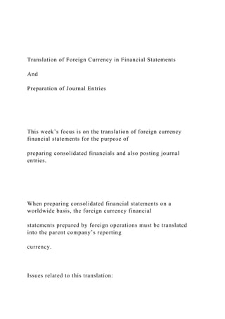 Translation of Foreign Currency in Financial Statements
And
Preparation of Journal Entries
This week’s focus is on the translation of foreign currency
financial statements for the purpose of
preparing consolidated financials and also posting journal
entries.
When preparing consolidated financial statements on a
worldwide basis, the foreign currency financial
statements prepared by foreign operations must be translated
into the parent company’s reporting
currency.
Issues related to this translation:
 