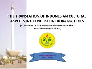 THE TRANSLATION OF INDONESIAN CULTURAL
ASPECTS INTO ENGLISH IN DIORAMA TEXTS
Oleh: Ridwan Arifin
LT– PPs UNJ
(A Qualitative Content Analysis in History Museum of the
National Monument Jakarta)
 