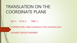 TRANSLATION ON THE
COORDINATE PLANE
DAY: 4 CYCLE: 2 TERM: 1
LEARNING GOAL: Make translations in the coordinate plane
EDUARDO OROZCO NAVARRO
 